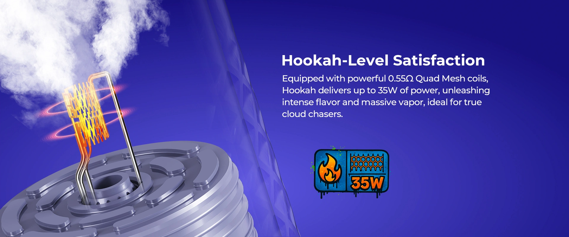 Hookah-Level Satisfaction, Equipped with powerful 0.55Ω Quad Mesh coils, Hookah delivers up to 35W of power, unleashing intense flavor and massive vapor, ideal for true cloud chasers